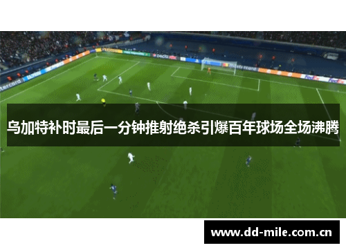 乌加特补时最后一分钟推射绝杀引爆百年球场全场沸腾 乌加特补时最后一分钟推射绝杀引爆百年球场全场沸腾